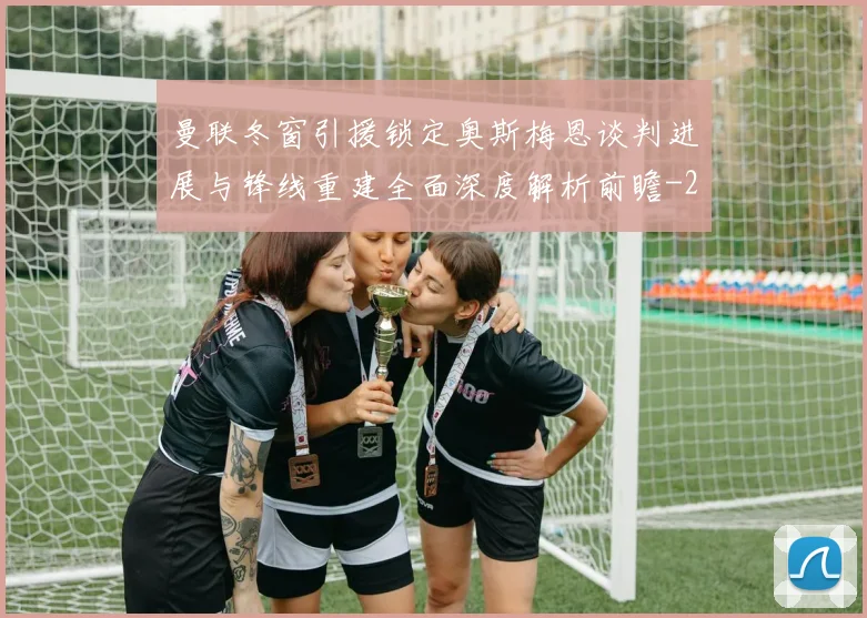 曼联冬窗引援锁定奥斯梅恩谈判进展与锋线重建全面深度解析前瞻