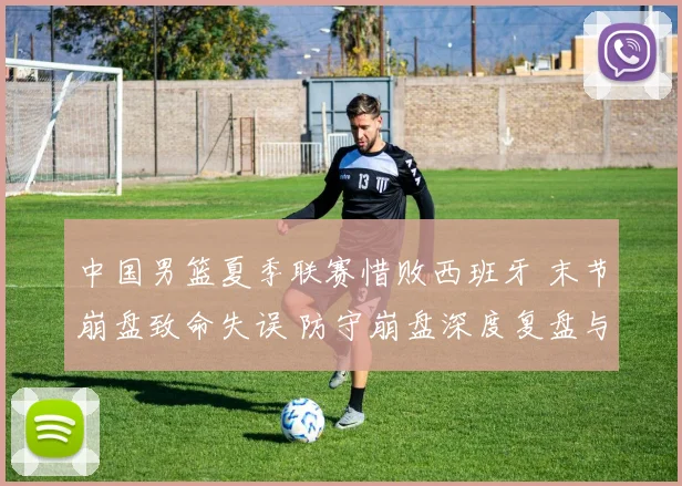 中国男篮夏季联赛惜败西班牙 末节崩盘致命失误 防守崩盘深度复盘与启示