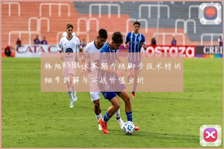 韩旭WNBA休赛期内线脚步技术特训细节拆解与实战价值分析