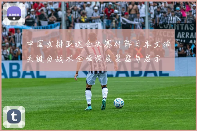 中国女排亚运会决赛对阵日本女排关键分战术全面深度复盘与启示