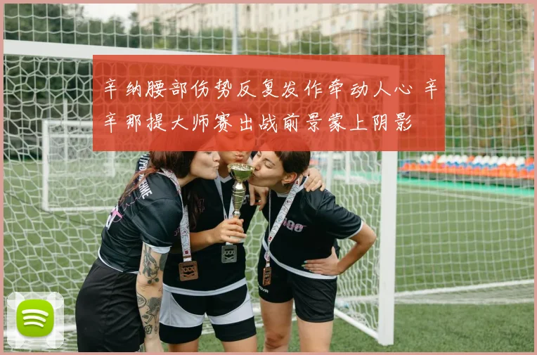 辛纳腰部伤势反复发作牵动人心 辛辛那提大师赛出战前景蒙上阴影