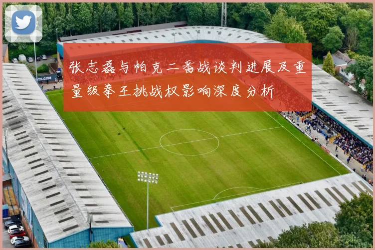 张志磊与帕克二番战谈判进展及重量级拳王挑战权影响深度分析