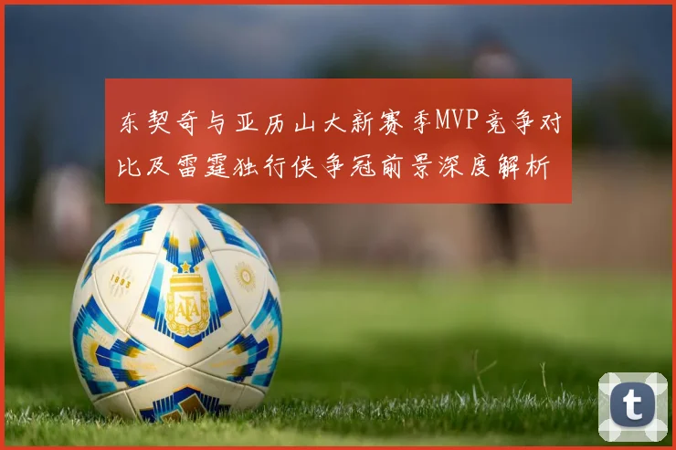 东契奇与亚历山大新赛季MVP竞争对比及雷霆独行侠争冠前景深度解析