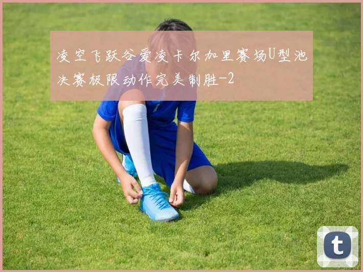 凌空飞跃谷爱凌卡尔加里赛场U型池决赛极限动作完美制胜