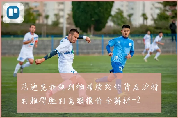范迪克拒绝利物浦续约的背后沙特利雅得胜利高额报价全解析