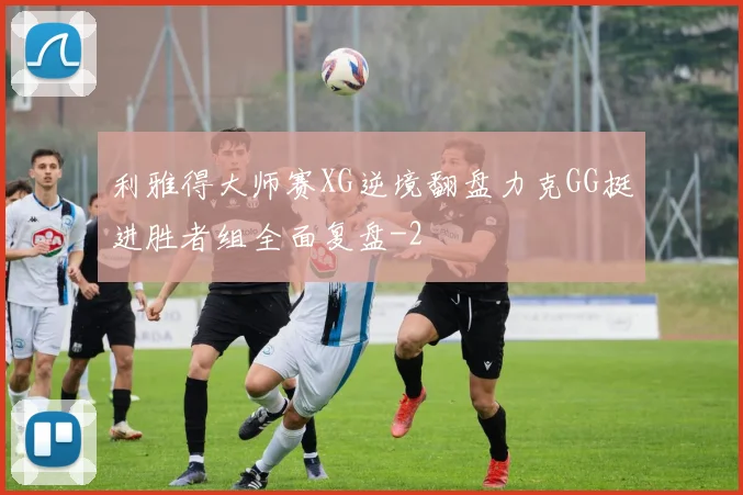 利雅得大师赛XG逆境翻盘力克GG挺进胜者组全面复盘