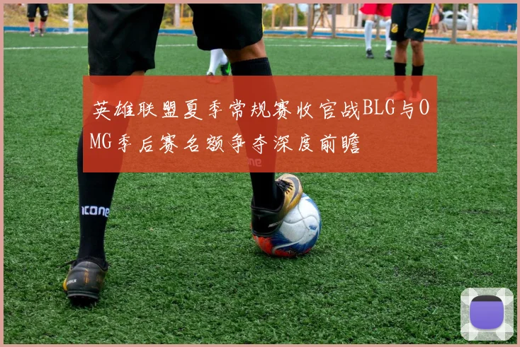 英雄联盟夏季常规赛收官战BLG与OMG季后赛名额争夺深度前瞻