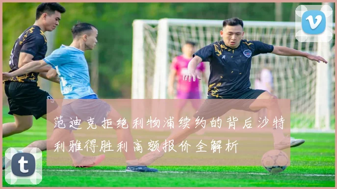 范迪克拒绝利物浦续约的背后沙特利雅得胜利高额报价全解析