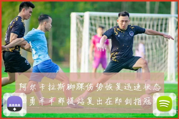 阿尔卡拉斯脚踝伤势恢复迅速状态回勇辛辛那提站复出在即剑指冠军