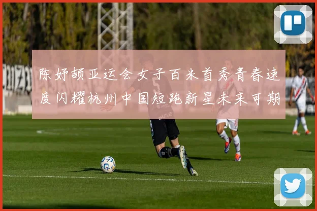 陈妤颉亚运会女子百米首秀青春速度闪耀杭州中国短跑新星未来可期