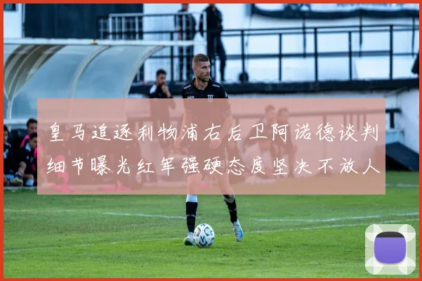 皇马追逐利物浦右后卫阿诺德谈判细节曝光红军强硬态度坚决不放人