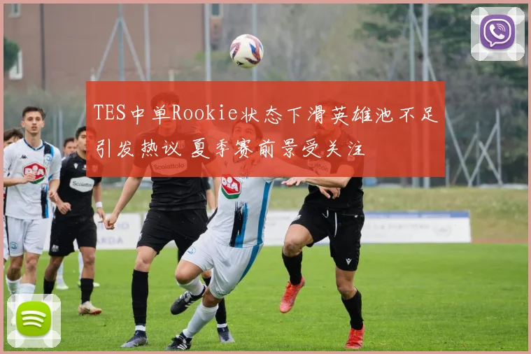 TES中单Rookie状态下滑英雄池不足引发热议 夏季赛前景受关注