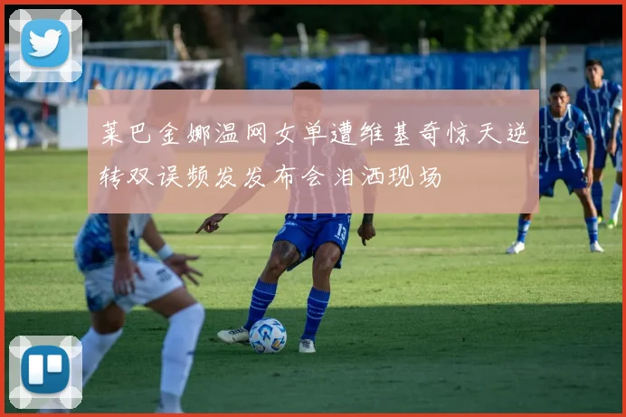 莱巴金娜温网女单遭维基奇惊天逆转双误频发发布会泪洒现场