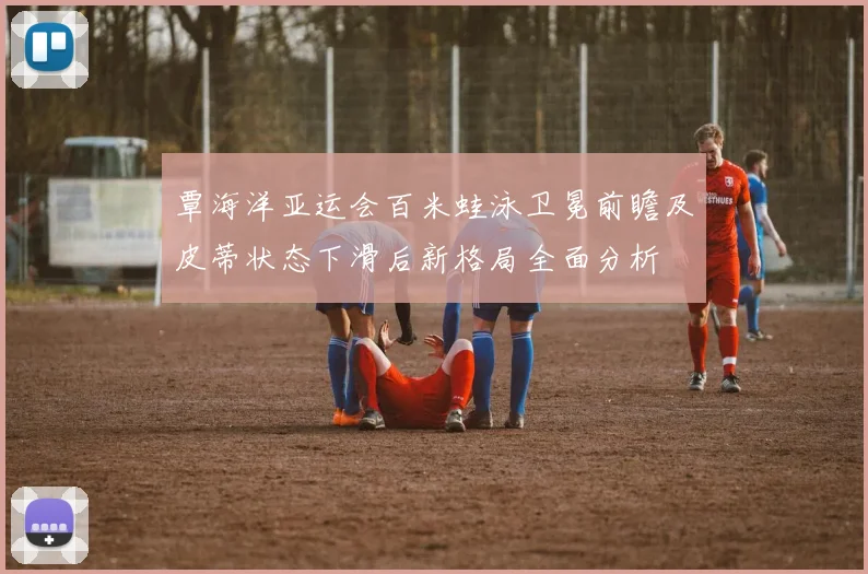 覃海洋亚运会百米蛙泳卫冕前瞻及皮蒂状态下滑后新格局全面分析