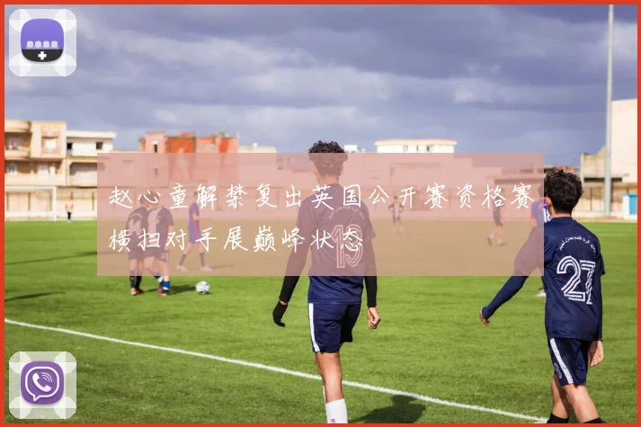 赵心童解禁复出英国公开赛资格赛横扫对手展巅峰状态