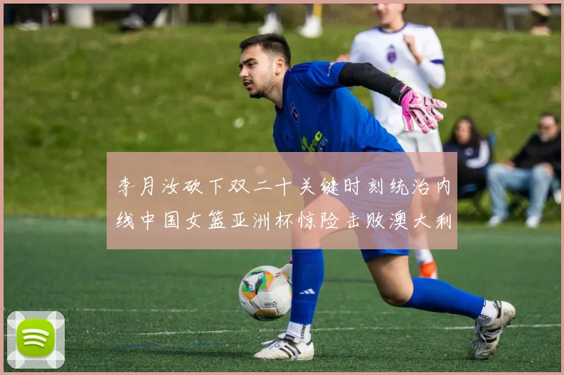 李月汝砍下双二十关键时刻统治内线中国女篮亚洲杯惊险击败澳大利亚