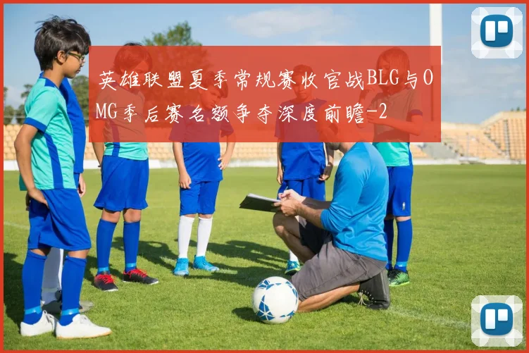 英雄联盟夏季常规赛收官战BLG与OMG季后赛名额争夺深度前瞻