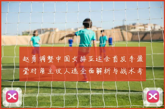 赵勇调整中国女排亚运会首发李盈莹对角主攻人选全面解析与战术考量