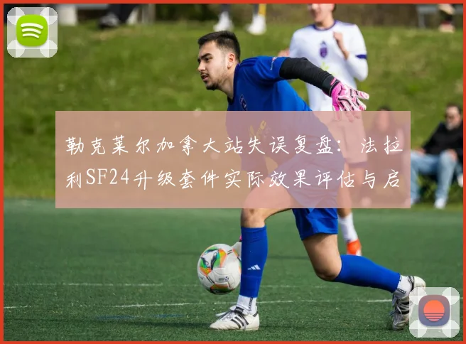 勒克莱尔加拿大站失误复盘：法拉利SF24升级套件实际效果评估与启示