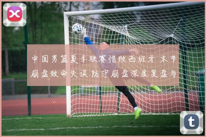 中国男篮夏季联赛惜败西班牙 末节崩盘致命失误 防守崩盘深度复盘与启示