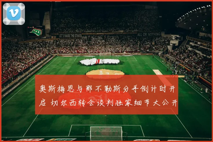 奥斯梅恩与那不勒斯分手倒计时开启 切尔西转会谈判独家细节大公开