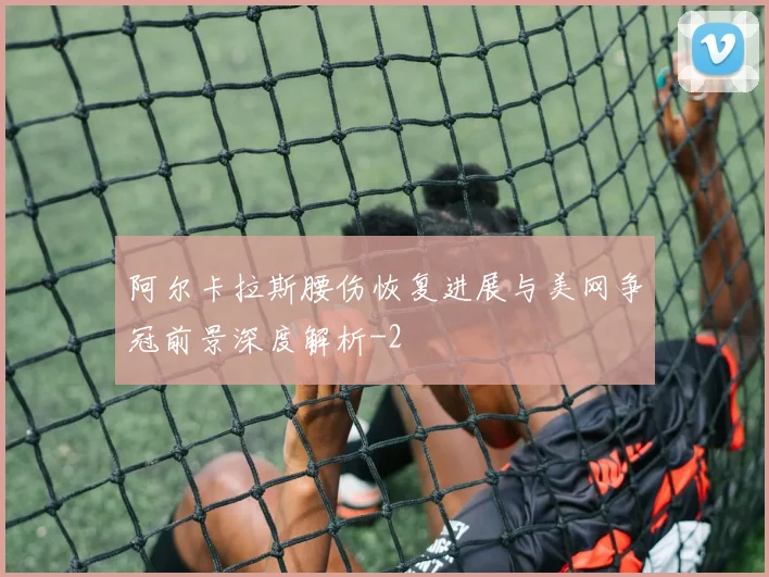 阿尔卡拉斯腰伤恢复进展与美网争冠前景深度解析