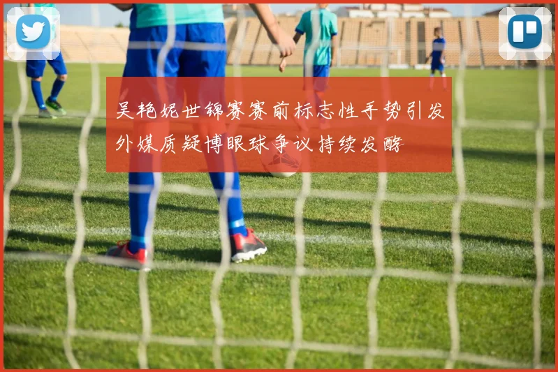 吴艳妮世锦赛赛前标志性手势引发外媒质疑博眼球争议持续发酵