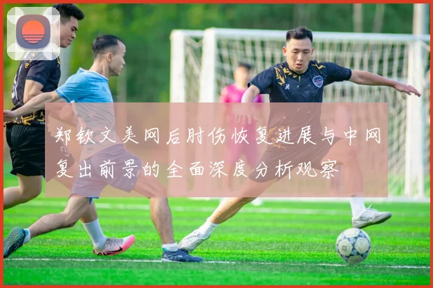 郑钦文美网后肘伤恢复进展与中网复出前景的全面深度分析观察