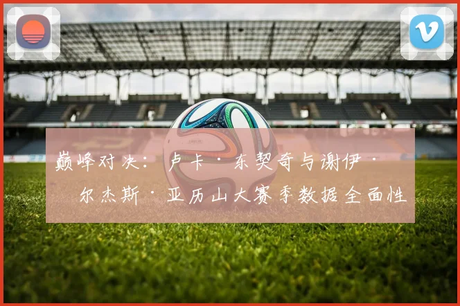 巅峰对决:卢卡·东契奇与谢伊·吉尔杰斯·亚历山大赛季数据全面性深度对比