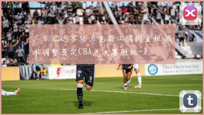 广东宏远客场力克浙江稠州金租 战术调整奠定CBA总决赛胜机
