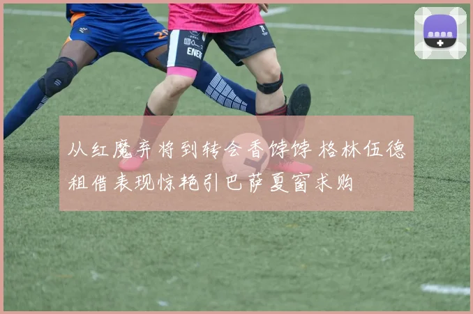 从红魔弃将到转会香饽饽 格林伍德租借表现惊艳引巴萨夏窗求购