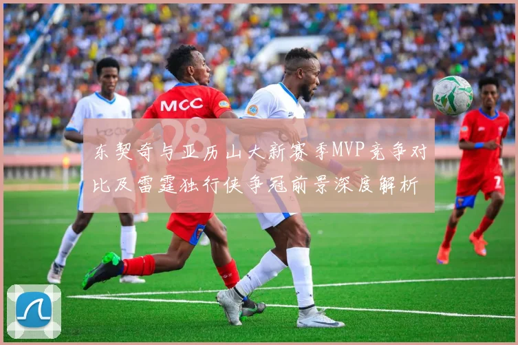 东契奇与亚历山大新赛季MVP竞争对比及雷霆独行侠争冠前景深度解析