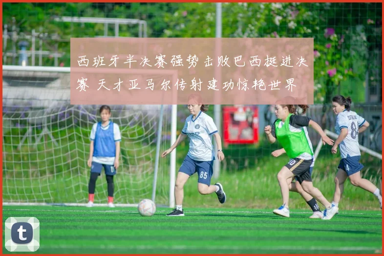 西班牙半决赛强势击败巴西挺进决赛 天才亚马尔传射建功惊艳世界