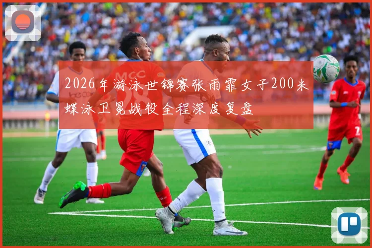 2026年游泳世锦赛张雨霏女子200米蝶泳卫冕战役全程深度复盘