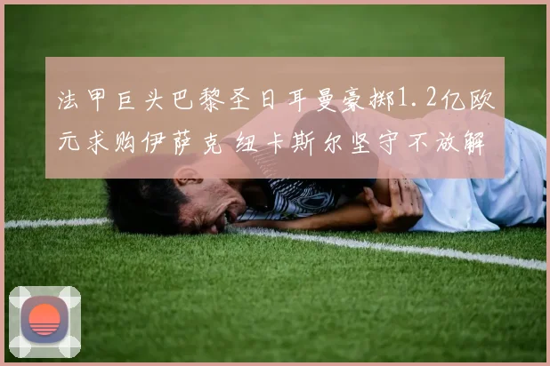 法甲巨头巴黎圣日耳曼豪掷1.2亿欧元求购伊萨克 纽卡斯尔坚守不放解约金条款难激活