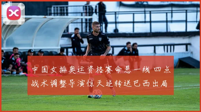 中国女排奥运资格赛命悬一线 四点战术调整导演惊天逆转送巴西出局