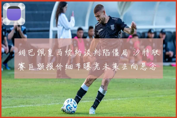 姆巴佩皇马续约谈判陷僵局 沙特联赛巨额报价细节曝光未来去向悬念再起