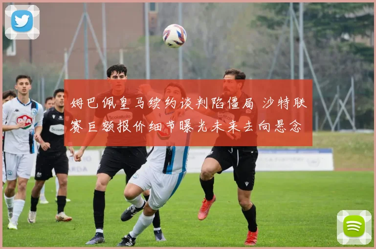 姆巴佩皇马续约谈判陷僵局 沙特联赛巨额报价细节曝光未来去向悬念再起