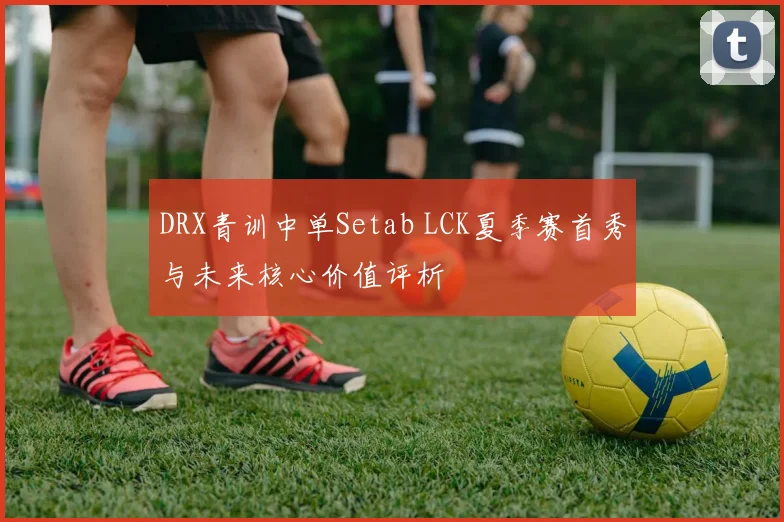 DRX青训中单Setab LCK夏季赛首秀与未来核心价值评析