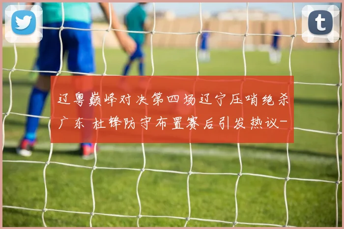 辽粤巅峰对决第四场辽宁压哨绝杀广东 杜锋防守布置赛后引发热议