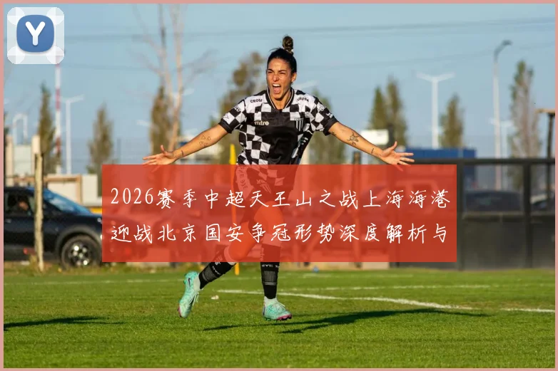 2026赛季中超天王山之战上海海港迎战北京国安争冠形势深度解析与预测