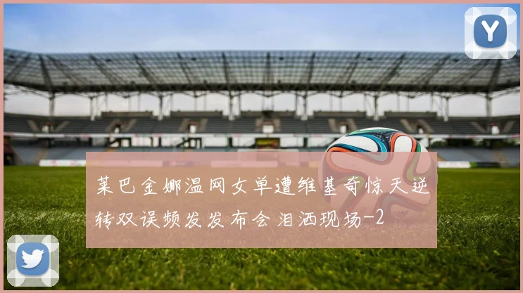 莱巴金娜温网女单遭维基奇惊天逆转双误频发发布会泪洒现场