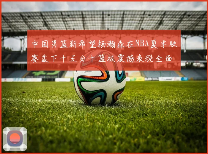 中国男篮新希望杨瀚森在NBA夏季联赛轰下十五分十篮板震撼表现全面解读