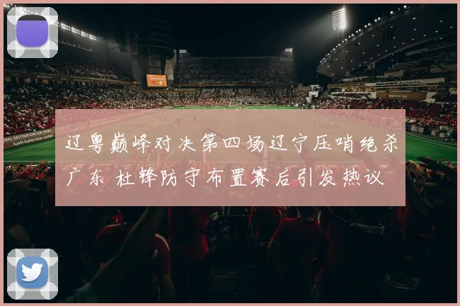 辽粤巅峰对决第四场辽宁压哨绝杀广东 杜锋防守布置赛后引发热议