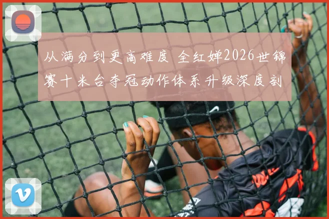 从满分到更高难度 全红婵2026世锦赛十米台夺冠动作体系升级深度剖析