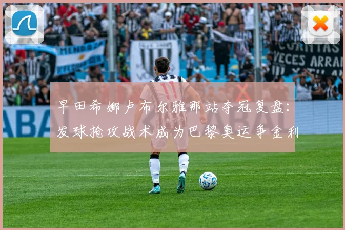 早田希娜卢布尔雅那站夺冠复盘：发球抢攻战术成为巴黎奥运争金利器