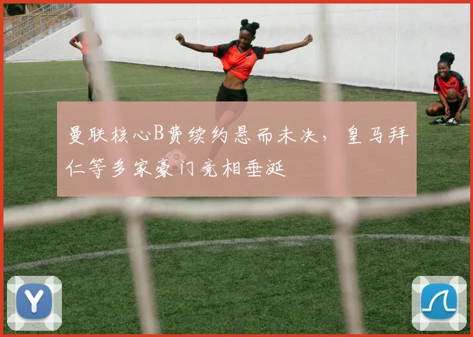 曼联核心B费续约悬而未决，皇马拜仁等多家豪门竞相垂涎