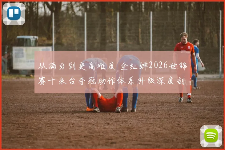 从满分到更高难度 全红婵2026世锦赛十米台夺冠动作体系升级深度剖析