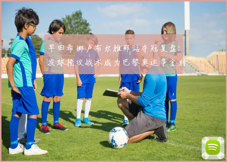 早田希娜卢布尔雅那站夺冠复盘：发球抢攻战术成为巴黎奥运争金利器