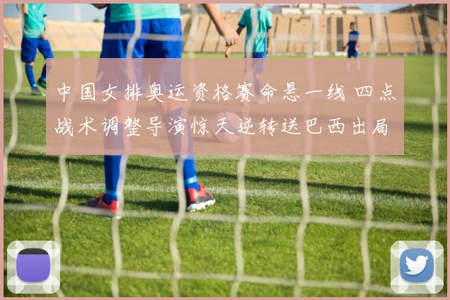 中国女排奥运资格赛命悬一线 四点战术调整导演惊天逆转送巴西出局